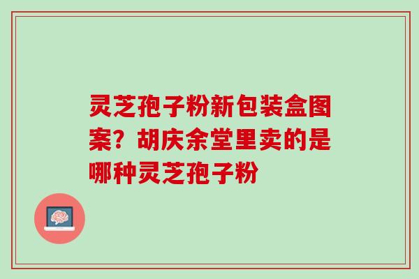 灵芝孢子粉新包装盒图案？胡庆余堂里卖的是哪种灵芝孢子粉