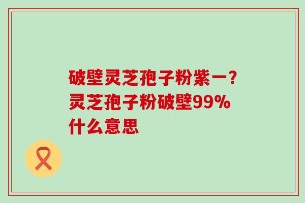 破壁灵芝孢子粉紫一？灵芝孢子粉破壁99%什么意思