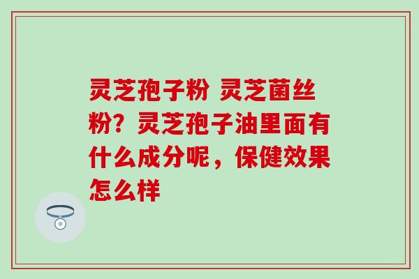 灵芝孢子粉 灵芝菌丝粉？灵芝孢子油里面有什么成分呢，保健效果怎么样