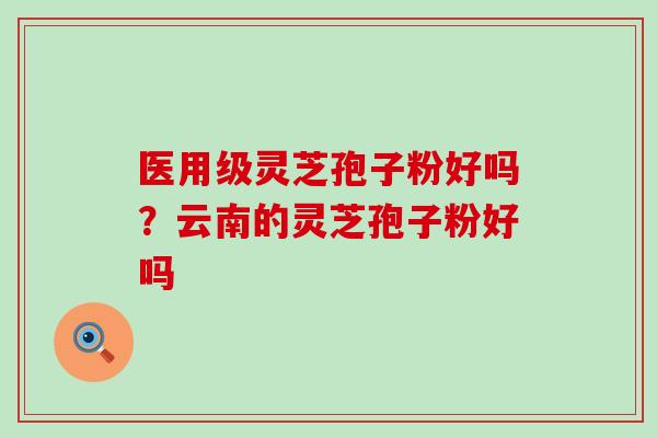 医用级灵芝孢子粉好吗？云南的灵芝孢子粉好吗