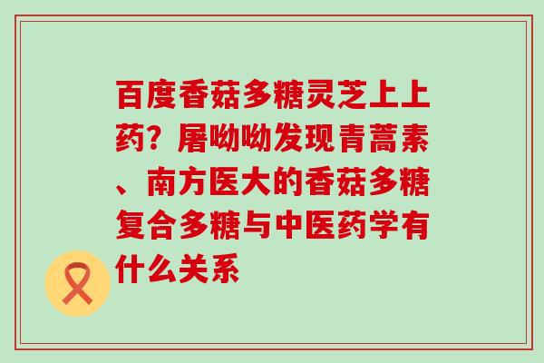 百度香菇多糖灵芝上上药？屠呦呦发现青蒿素、南方医大的香菇多糖复合多糖与中医药学有什么关系