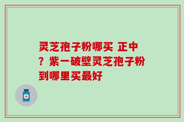 灵芝孢子粉哪买 正中?紫一破壁灵芝孢子粉到哪里买好 灵芝孢子粉哪买 正中?紫一破壁灵芝孢子粉到哪里买好