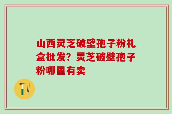 山西灵芝破壁孢子粉礼盒批发？灵芝破壁孢子粉哪里有卖