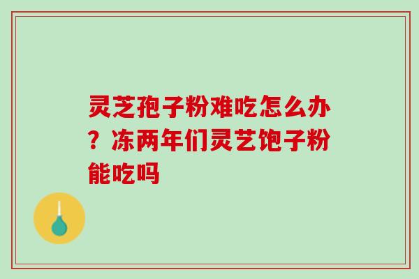 灵芝孢子粉难吃怎么办？冻两年们灵艺饱子粉能吃吗