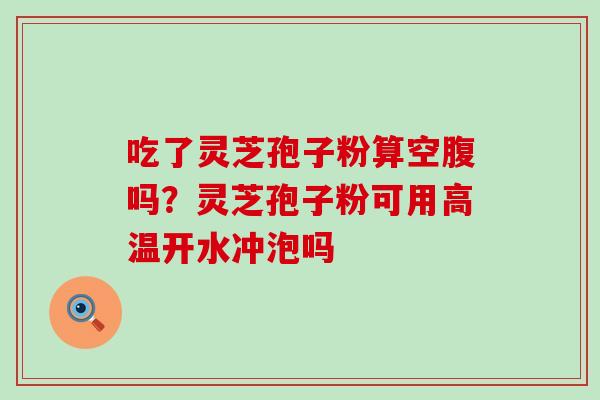吃了灵芝孢子粉算空腹吗？灵芝孢子粉可用高温开水冲泡吗