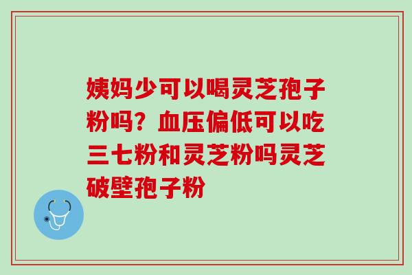 姨妈少可以喝灵芝孢子粉吗？血压偏低可以吃三七粉和灵芝粉吗灵芝破壁孢子粉
