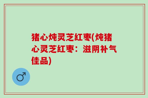 猪心炖灵芝红枣(炖猪心灵芝红枣：滋阴补气佳品)