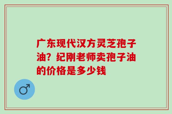 广东现代汉方灵芝孢子油？纪刚老师卖孢子油的价格是多少钱