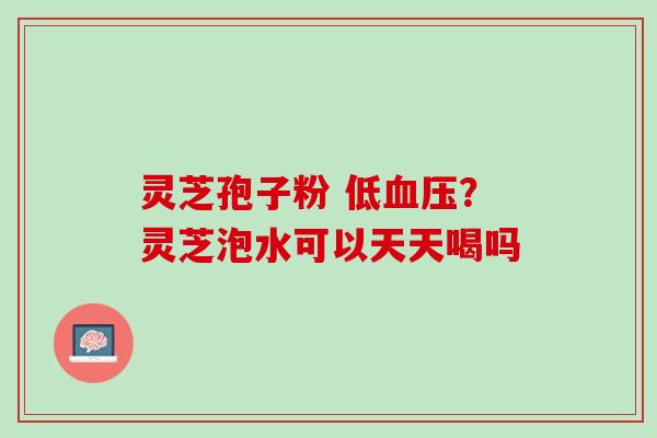 灵芝孢子粉 低血压？灵芝泡水可以天天喝吗