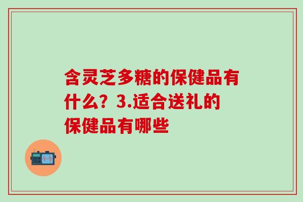 含灵芝多糖的保健品有什么？3.适合送礼的保健品有哪些