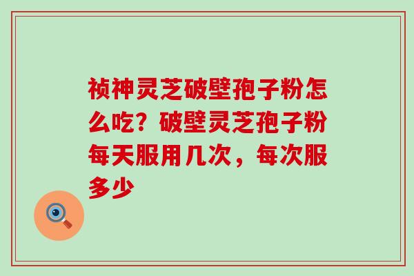 祯神灵芝破壁孢子粉怎么吃？破壁灵芝孢子粉每天服用几次，每次服多少