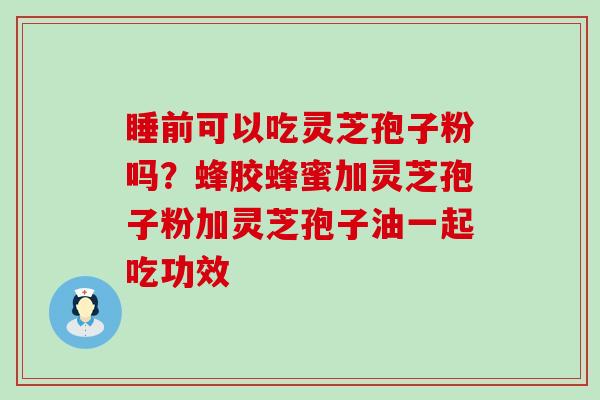 睡前可以吃灵芝孢子粉吗？蜂胶蜂蜜加灵芝孢子粉加灵芝孢子油一起吃功效