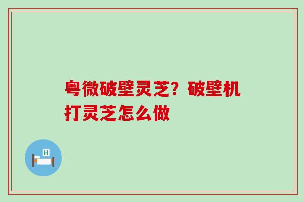 粤微破壁灵芝？破壁机打灵芝怎么做