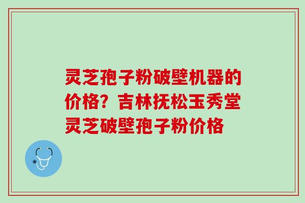 灵芝孢子粉破壁机器的价格？吉林抚松玉秀堂灵芝破壁孢子粉价格