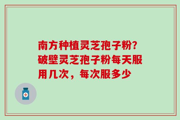 南方种植灵芝孢子粉？破壁灵芝孢子粉每天服用几次，每次服多少