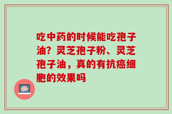 吃中药的时候能吃孢子油？灵芝孢子粉、灵芝孢子油，真的有抗癌细胞的效果吗