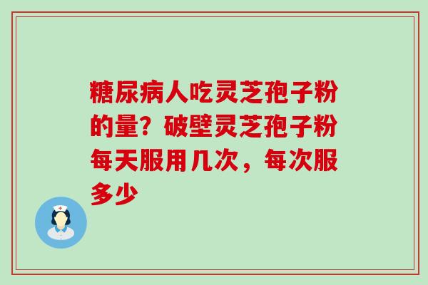 糖尿病人吃灵芝孢子粉的量？破壁灵芝孢子粉每天服用几次，每次服多少