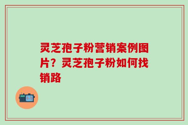 灵芝孢子粉营销案例图片？灵芝孢子粉如何找销路
