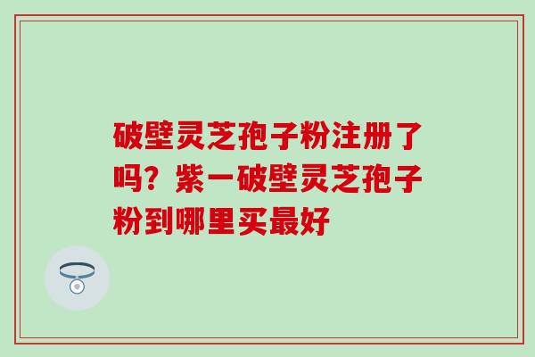 破壁灵芝孢子粉注册了吗？紫一破壁灵芝孢子粉到哪里买最好