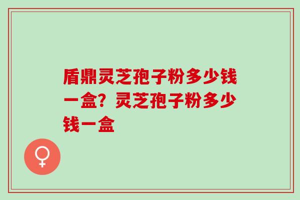 盾鼎灵芝孢子粉多少钱一盒？灵芝孢子粉多少钱一盒