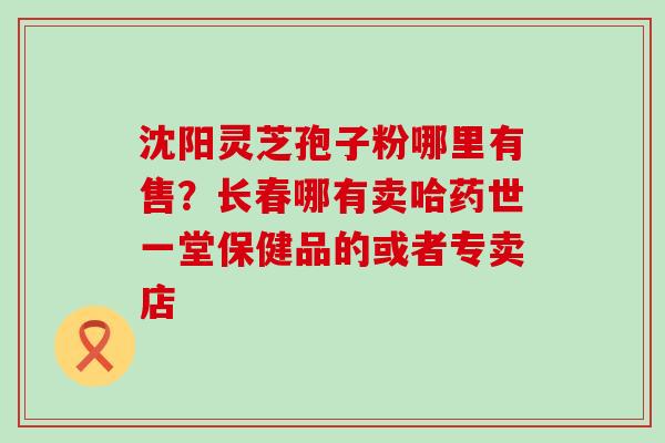 沈阳灵芝孢子粉哪里有售？长春哪有卖哈药世一堂保健品的或者专卖店