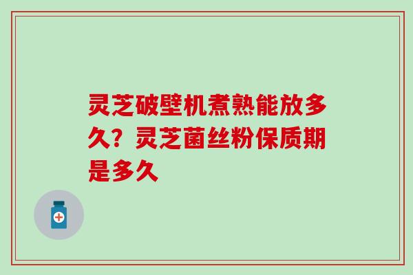 灵芝破壁机煮熟能放多久？灵芝菌丝粉保质期是多久