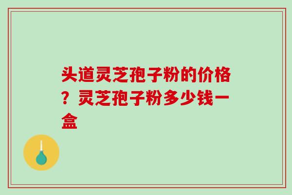 头道灵芝孢子粉的价格？灵芝孢子粉多少钱一盒