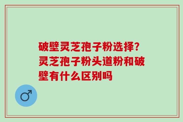 破壁灵芝孢子粉选择？灵芝孢子粉头道粉和破壁有什么区别吗