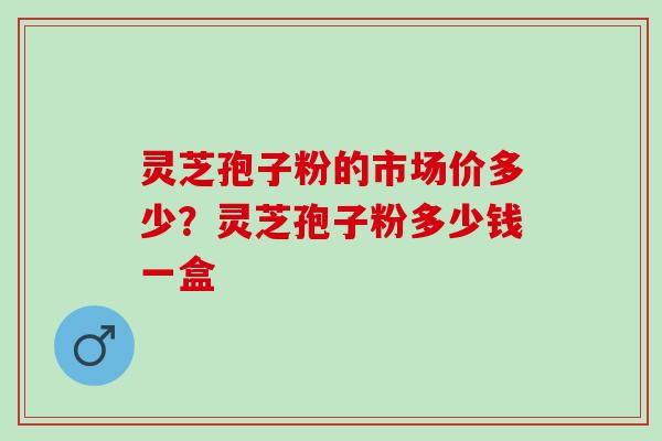 灵芝孢子粉的市场价多少？灵芝孢子粉多少钱一盒