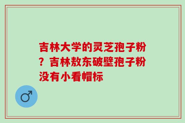 吉林大学的灵芝孢子粉？吉林敖东破壁孢子粉没有小看帽标