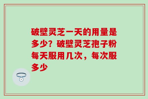 破壁灵芝一天的用量是多少？破壁灵芝孢子粉每天服用几次，每次服多少