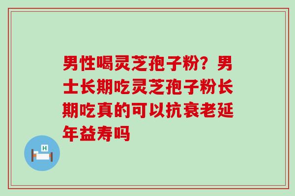 男性喝灵芝孢子粉？男士长期吃灵芝孢子粉长期吃真的可以抗衰老延年益寿吗