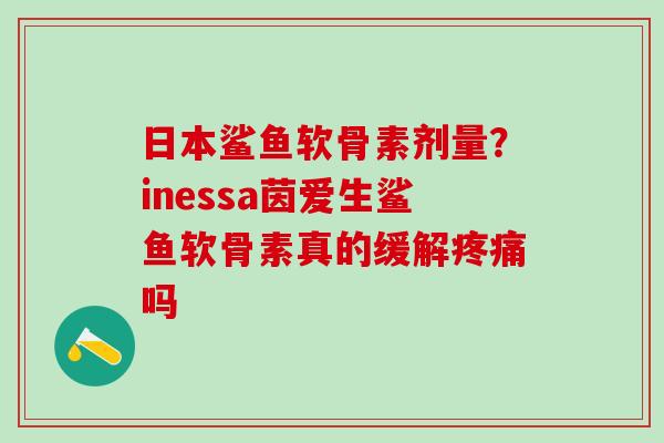 日本鲨鱼软骨素剂量？inessa茵爱生鲨鱼软骨素真的缓解疼痛吗