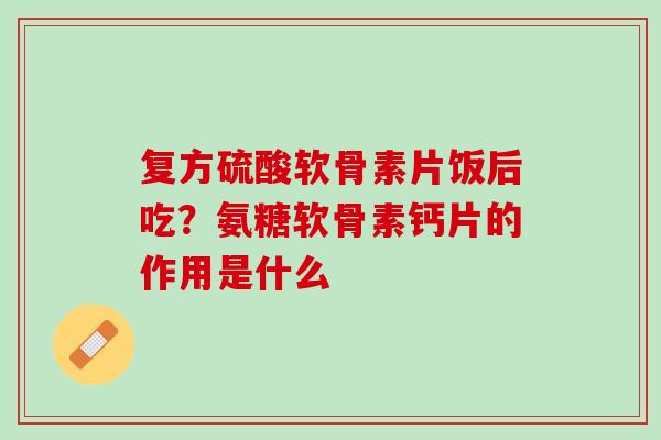 复方硫酸软骨素片饭后吃？氨糖软骨素钙片的作用是什么