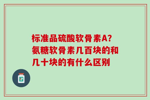 标准品硫酸软骨素A？氨糖软骨素几百块的和几十块的有什么区别