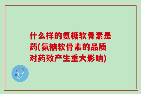 什么样的氨糖软骨素是药(氨糖软骨素的品质对药效产生重大影响)