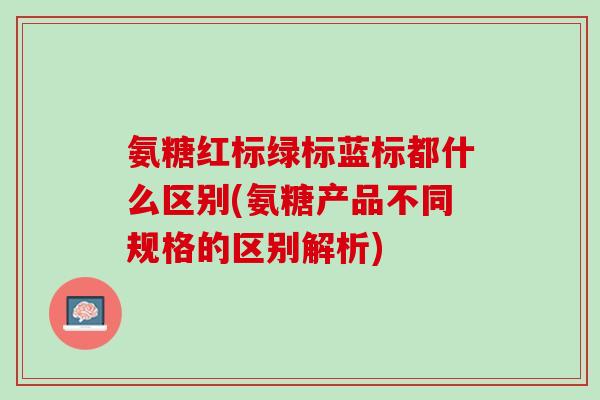 氨糖红标绿标蓝标都什么区别(氨糖产品不同规格的区别解析)
