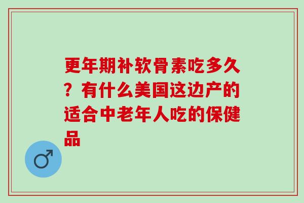 更年期补软骨素吃多久？有什么美国这边产的适合中老年人吃的保健品