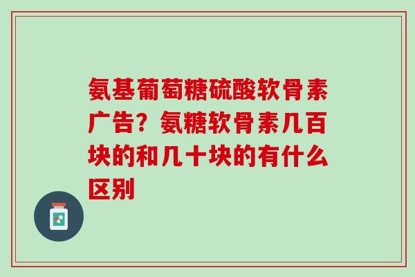 氨基葡萄糖硫酸软骨素广告？氨糖软骨素几百块的和几十块的有什么区别