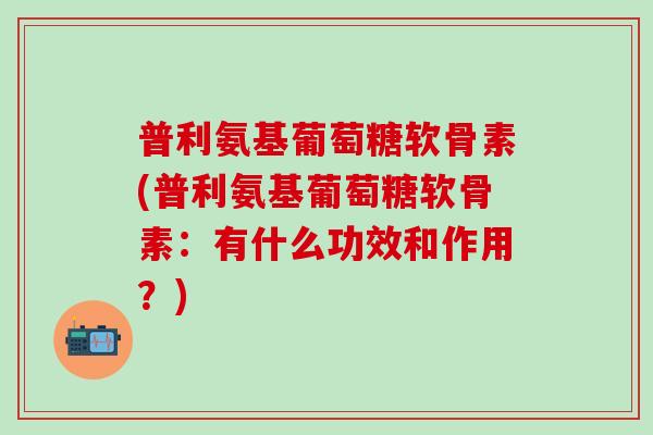 普利氨基葡萄糖软骨素(普利氨基葡萄糖软骨素：有什么功效和作用？)
