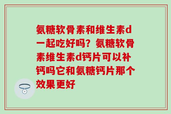 氨糖软骨素和维生素d一起吃好吗？氨糖软骨素维生素d钙片可以补钙吗它和氨糖钙片那个效果更好