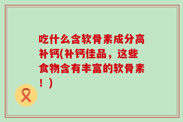 吃什么含软骨素成分高补钙(补钙佳品，这些食物含有丰富的软骨素！)