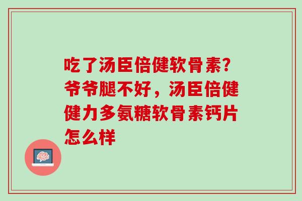 吃了汤臣倍健软骨素？爷爷腿不好，汤臣倍健健力多氨糖软骨素钙片怎么样