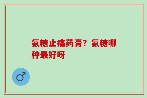 氨糖止痛药膏？氨糖哪种最好呀