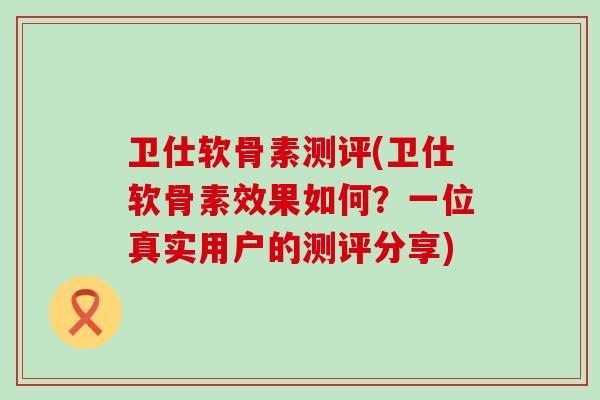 卫仕软骨素测评(卫仕软骨素效果如何？一位真实用户的测评分享)