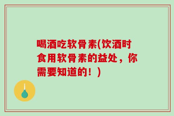 喝酒吃软骨素(饮酒时食用软骨素的益处，你需要知道的！)