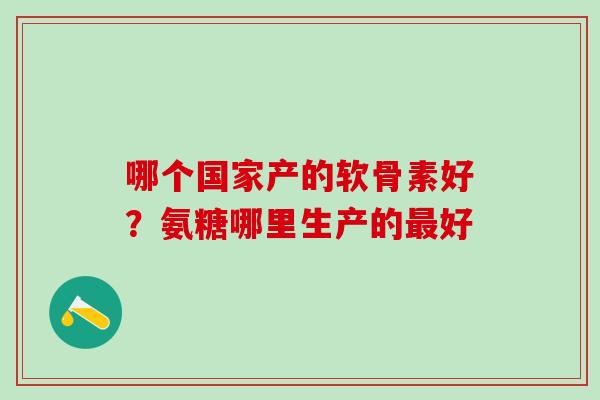 哪个国家产的软骨素好？氨糖哪里生产的最好