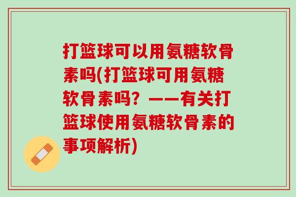 打篮球可以用氨糖软骨素吗(打篮球可用氨糖软骨素吗？——有关打篮球使用氨糖软骨素的事项解析)