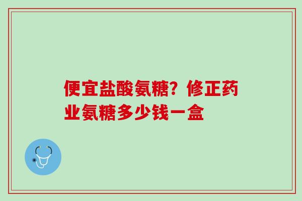 便宜盐酸氨糖？修正药业氨糖多少钱一盒