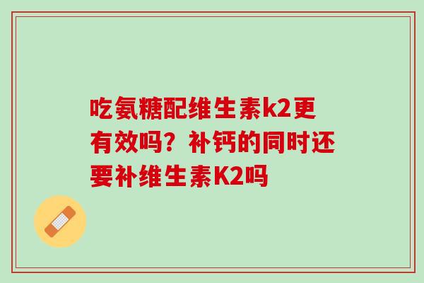 吃氨糖配维生素k2更有效吗？补钙的同时还要补维生素K2吗